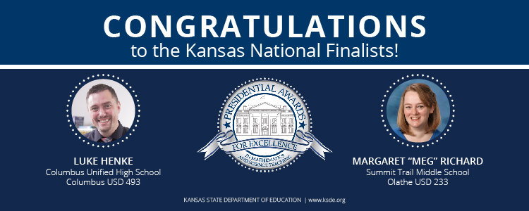 Congratulations to the 2019 Kansas PAEMST National Finalists: Luke Henke, Columbus Unified High School, Columbus USD 493 - Presidential Award for Excellence in 7-12 Mathematics. Margaret Richard, Summit Trail Middle School, Olathe USD 233 - Presidential Award for Excellence in 7-12 Science..
